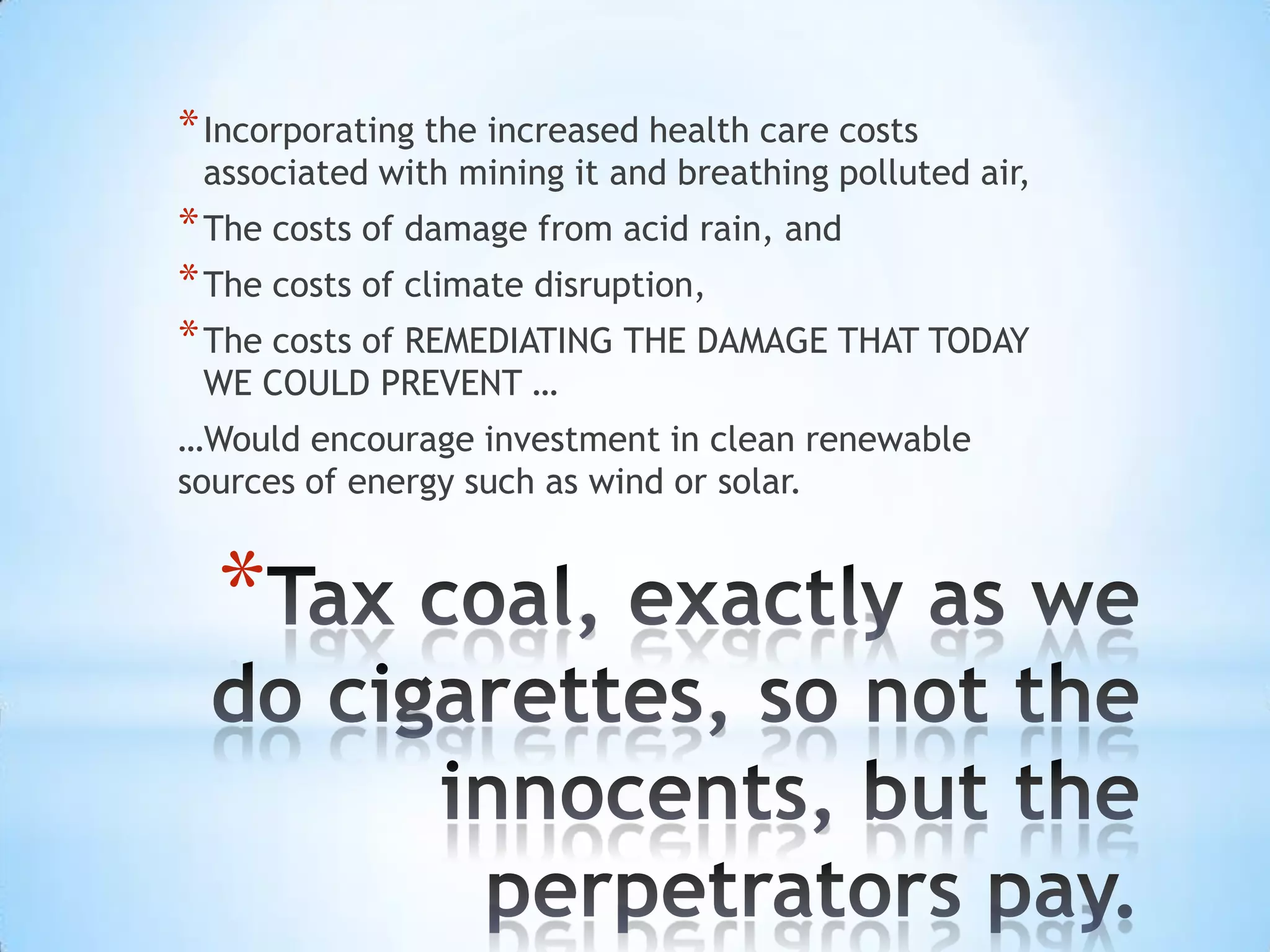 * Incorporating the increased health care costs
 associated with mining it and breathing polluted air,
* The costs of damage from acid rain, and
* The costs of climate disruption,
* The costs of REMEDIATING THE DAMAGE THAT TODAY
 WE COULD PREVENT …
…Would encourage investment in clean renewable
sources of energy such as wind or solar.


  *
 