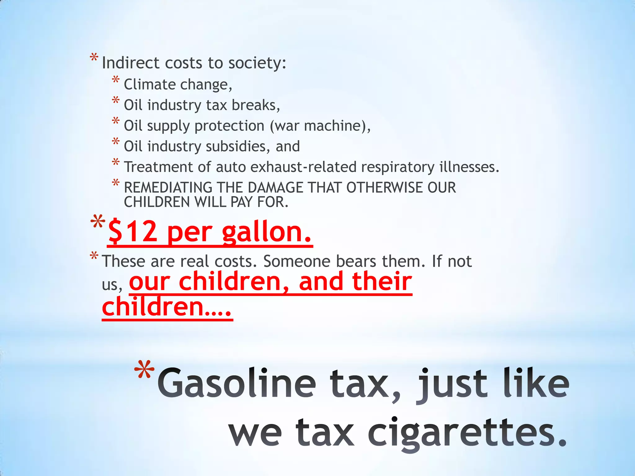 * Indirect costs to society:
   * Climate change,
   * Oil industry tax breaks,
   * Oil supply protection (war machine),
   * Oil industry subsidies, and
   * Treatment of auto exhaust-related respiratory illnesses.
   * REMEDIATING THE DAMAGE THAT OTHERWISE OUR
       CHILDREN WILL PAY FOR.

*$12 per gallon.
* These are real costs. Someone bears them. If not
   our children, and their
 us,
 children….


        *
 