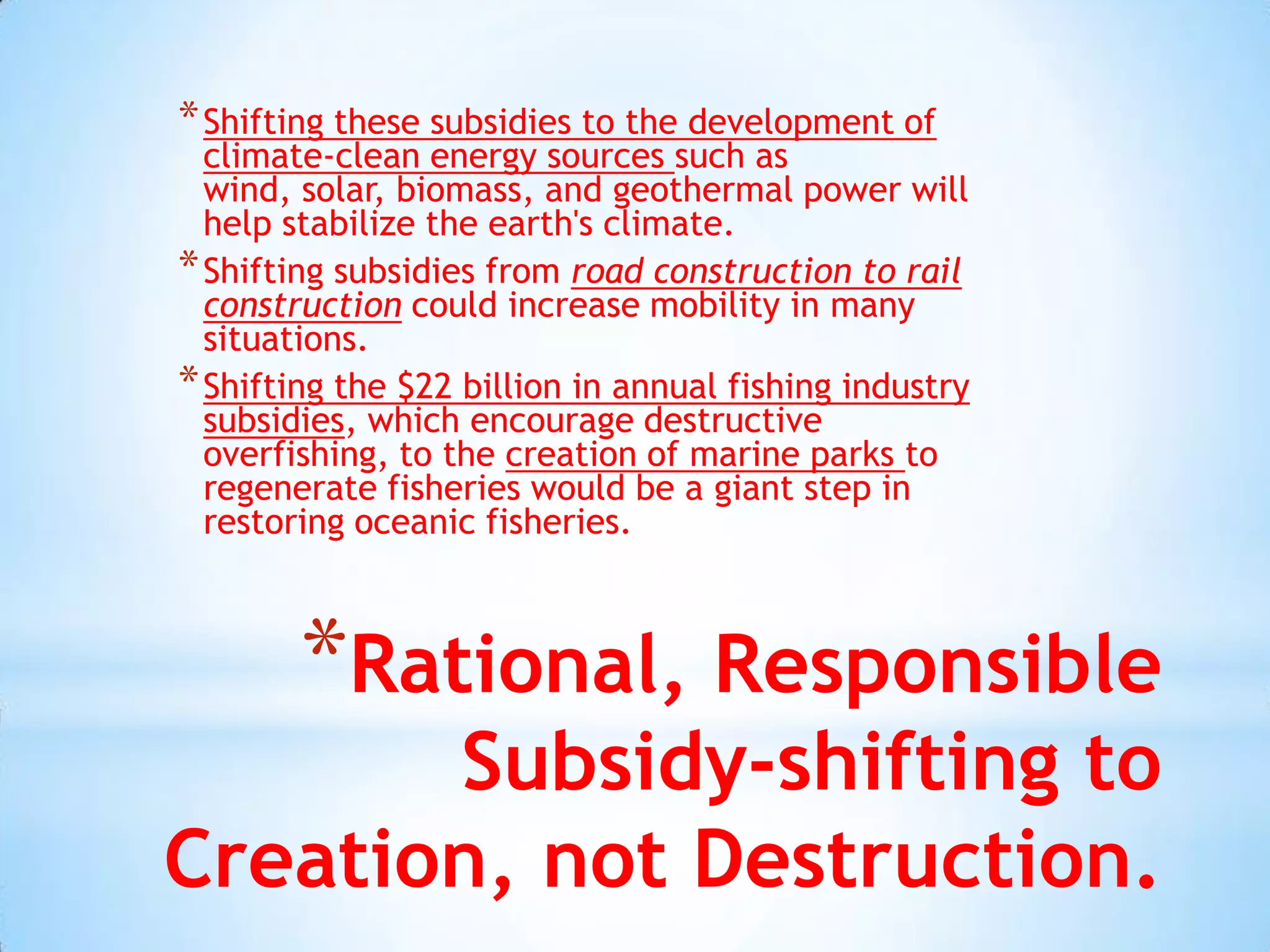 * Shifting these subsidies to the development of
  climate-clean energy sources such as
  wind, solar, biomass, and geothermal power will
  help stabilize the earth's climate.
* Shifting subsidies from road construction to rail
  construction could increase mobility in many
  situations.
* Shifting the $22 billion in annual fishing industry
  subsidies, which encourage destructive
  overfishing, to the creation of marine parks to
  regenerate fisheries would be a giant step in
  restoring oceanic fisheries.



        *Rational, Responsible
       Subsidy-shifting to
Creation, not Destruction.
 