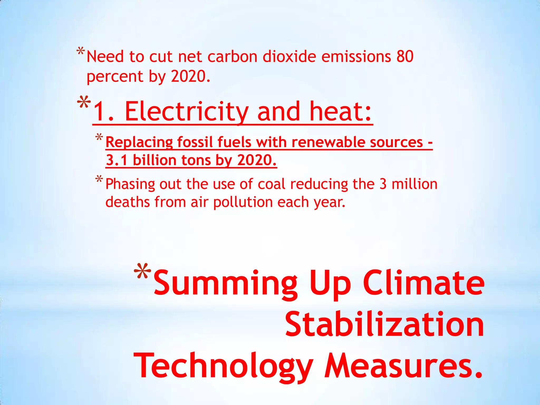 * Need to cut net carbon dioxide emissions 80
 percent by 2020.

*1. Electricity and heat:
  * Replacing fossil fuels with renewable sources -
   3.1 billion tons by 2020.
  * Phasing out the use of coal reducing the 3 million
   deaths from air pollution each year.




       *Summing Up Climate
               Stabilization
       Technology Measures.
 