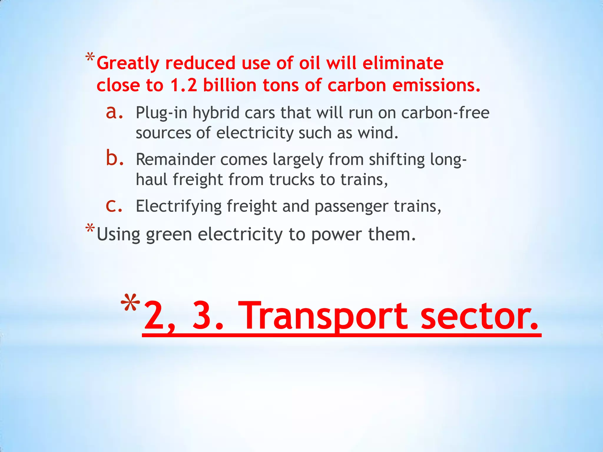 * Greatly reduced use of oil will eliminate
 close to 1.2 billion tons of carbon emissions.
  a.   Plug-in hybrid cars that will run on carbon-free
       sources of electricity such as wind.
  b.   Remainder comes largely from shifting long-
       haul freight from trucks to trains,
  c.   Electrifying freight and passenger trains,
* Using green electricity to power them.


    *2, 3. Transport sector.
 