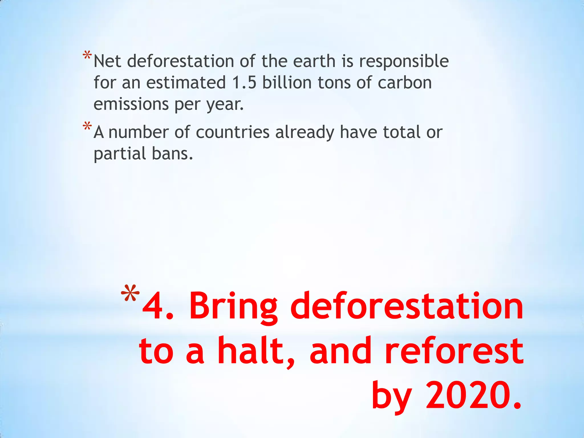 * Net deforestation of the earth is responsible
 for an estimated 1.5 billion tons of carbon
 emissions per year.
* A number of countries already have total or
 partial bans.




    *4. Bring deforestation
       to a halt, and reforest
                     by 2020.
 
