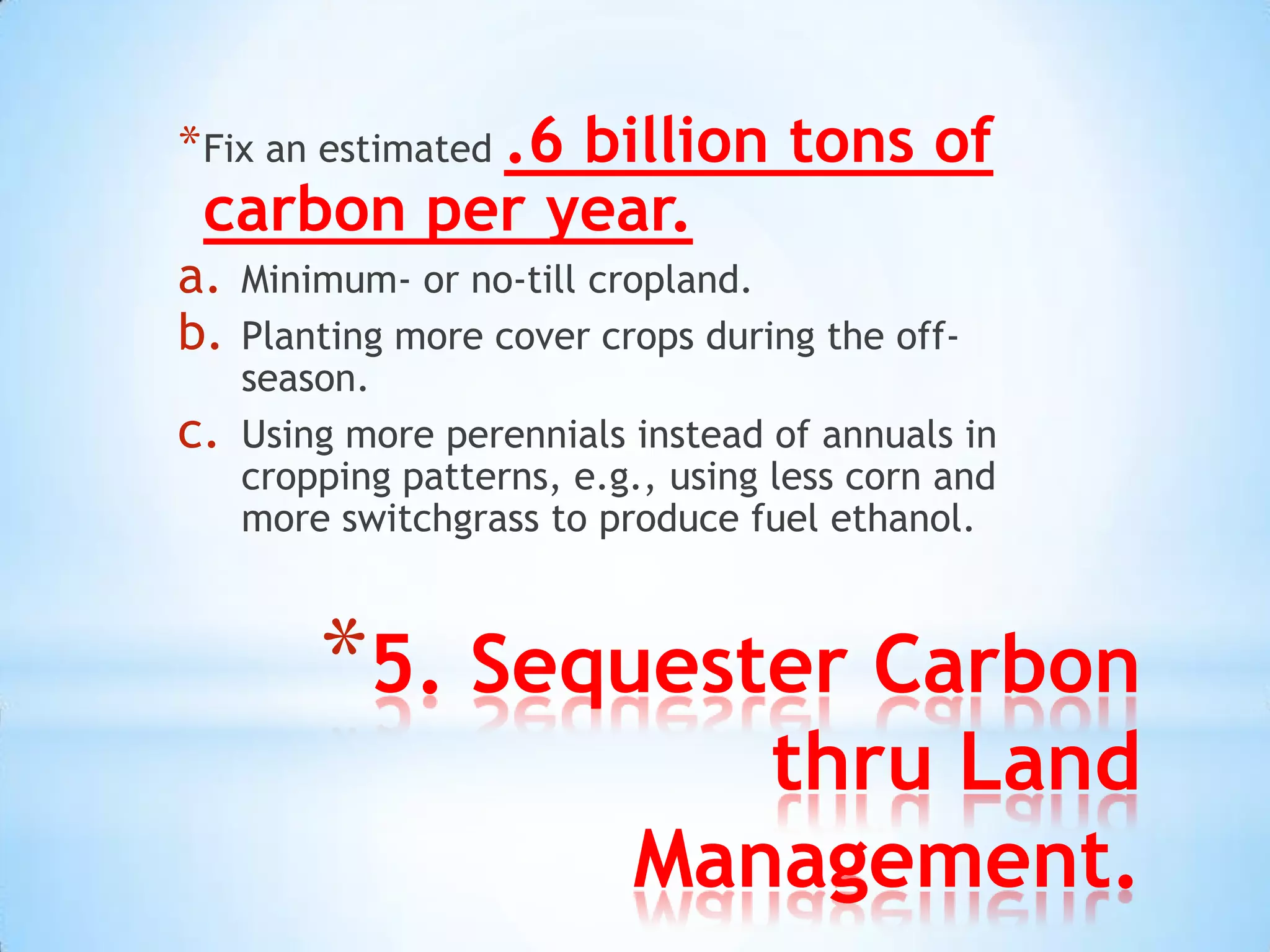 * Fix an estimated .6
             billion tons of
 carbon per year.
a.   Minimum- or no-till cropland.
b.   Planting more cover crops during the off-
     season.
c.   Using more perennials instead of annuals in
     cropping patterns, e.g., using less corn and
     more switchgrass to produce fuel ethanol.



         *5. Sequester Carbon
                              thru Land
                           Management.
 