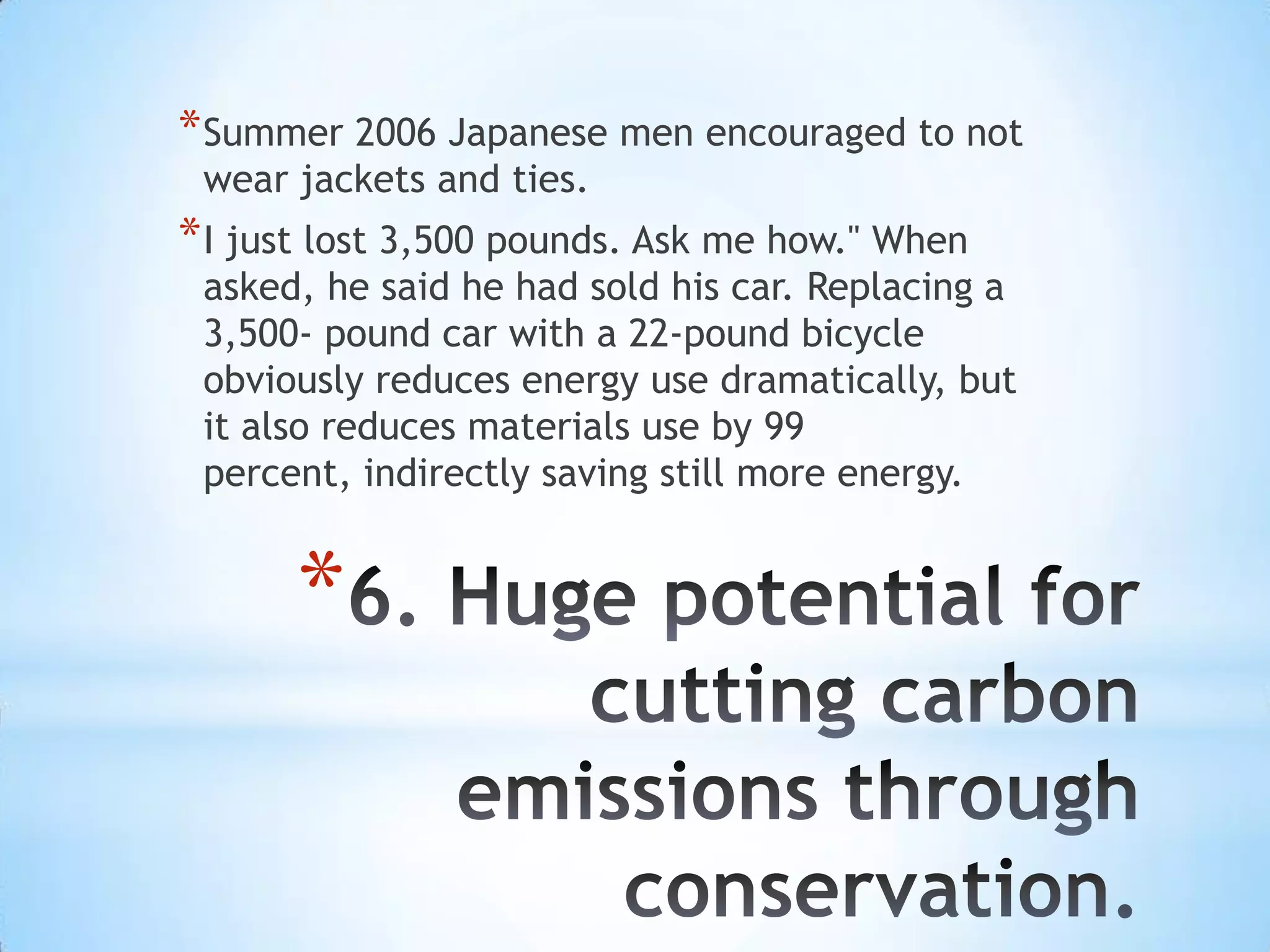 * Summer 2006 Japanese men encouraged to not
 wear jackets and ties.
* I just lost 3,500 pounds. Ask me how." When
 asked, he said he had sold his car. Replacing a
 3,500- pound car with a 22-pound bicycle
 obviously reduces energy use dramatically, but
 it also reduces materials use by 99
 percent, indirectly saving still more energy.


      *
 