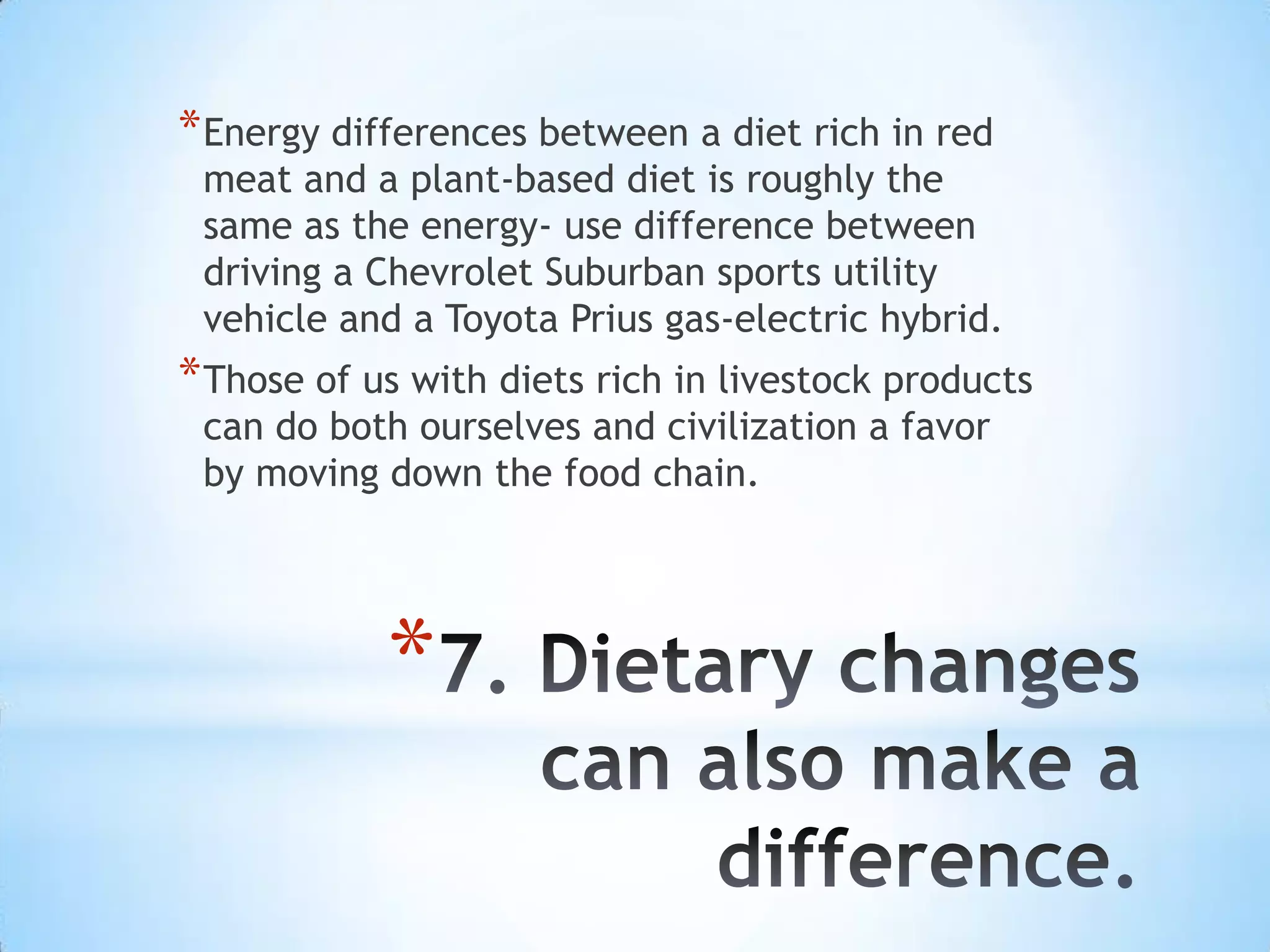 * Energy differences between a diet rich in red
 meat and a plant-based diet is roughly the
 same as the energy- use difference between
 driving a Chevrolet Suburban sports utility
 vehicle and a Toyota Prius gas-electric hybrid.
* Those of us with diets rich in livestock products
 can do both ourselves and civilization a favor
 by moving down the food chain.




            *
 