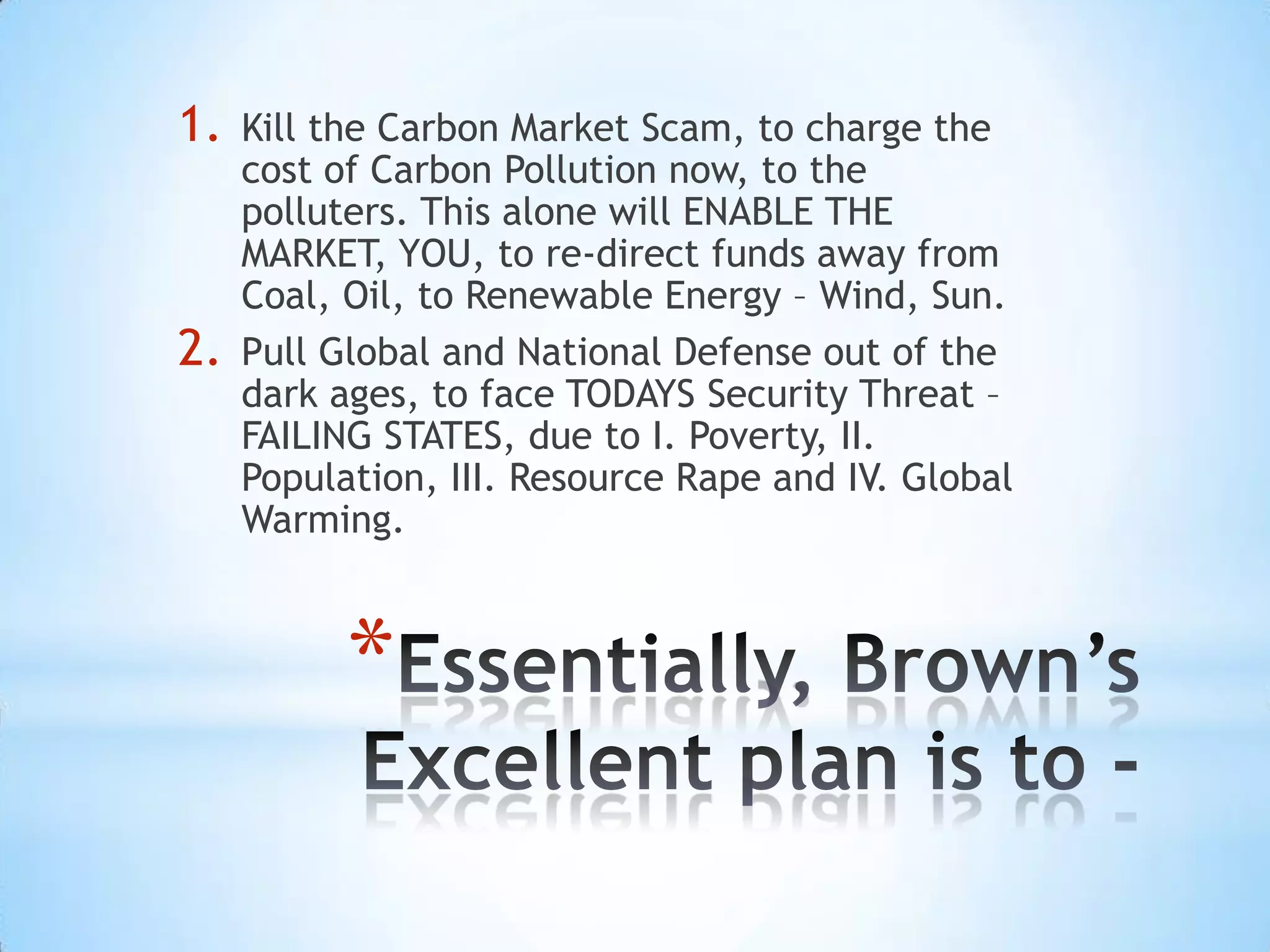 1.   Kill the Carbon Market Scam, to charge the
     cost of Carbon Pollution now, to the
     polluters. This alone will ENABLE THE
     MARKET, YOU, to re-direct funds away from
     Coal, Oil, to Renewable Energy – Wind, Sun.
2.   Pull Global and National Defense out of the
     dark ages, to face TODAYS Security Threat –
     FAILING STATES, due to I. Poverty, II.
     Population, III. Resource Rape and IV. Global
     Warming.



           *
 