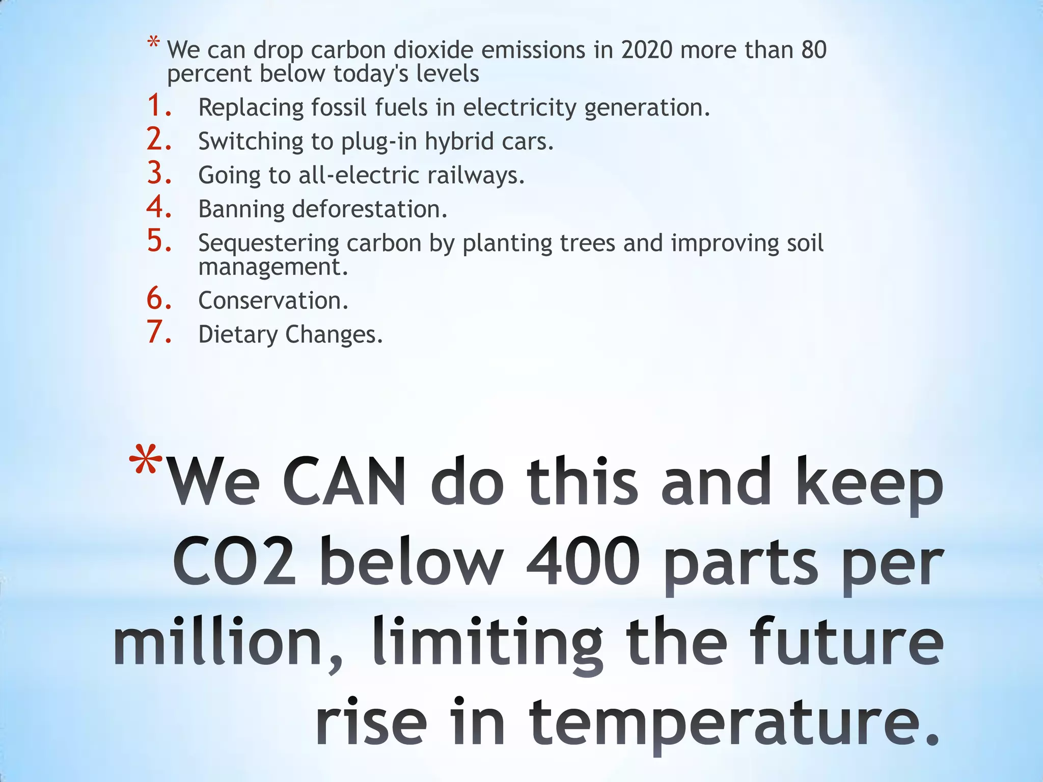 * We can drop carbon dioxide emissions in 2020 more than 80
 percent below today's levels
1. Replacing fossil fuels in electricity generation.
2. Switching to plug-in hybrid cars.
3. Going to all-electric railways.
4. Banning deforestation.
5. Sequestering carbon by planting trees and improving soil
   management.
6. Conservation.
7. Dietary Changes.




*
 