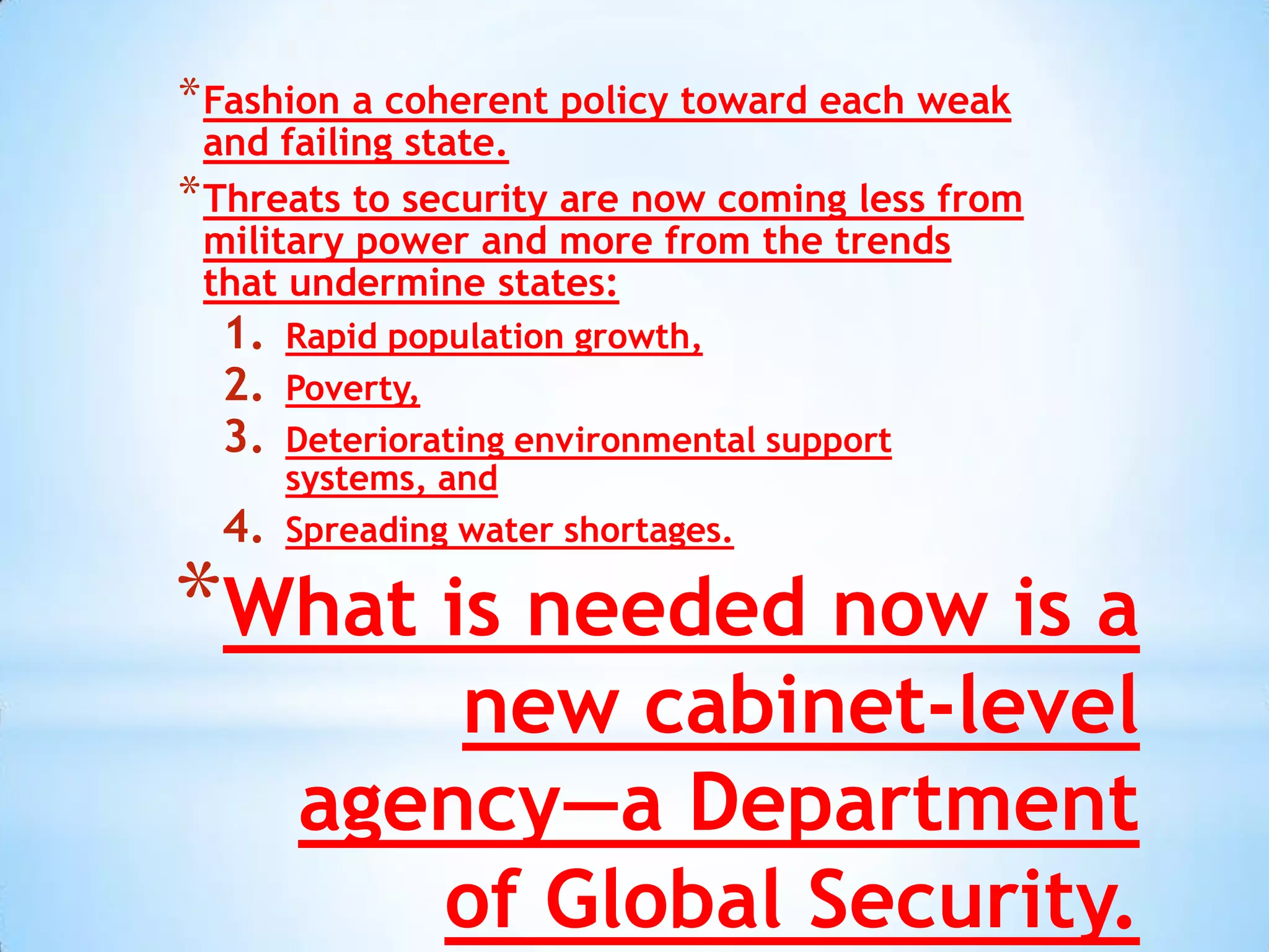 * Fashion a coherent policy toward each weak
  and failing state.
* Threats to security are now coming less from
  military power and more from the trends
  that undermine states:
  1.   Rapid population growth,
  2.   Poverty,
  3.   Deteriorating environmental support
       systems, and
  4.   Spreading water shortages.

*What is needed now is a
           new cabinet-level
       agency—a Department
          of Global Security.
 