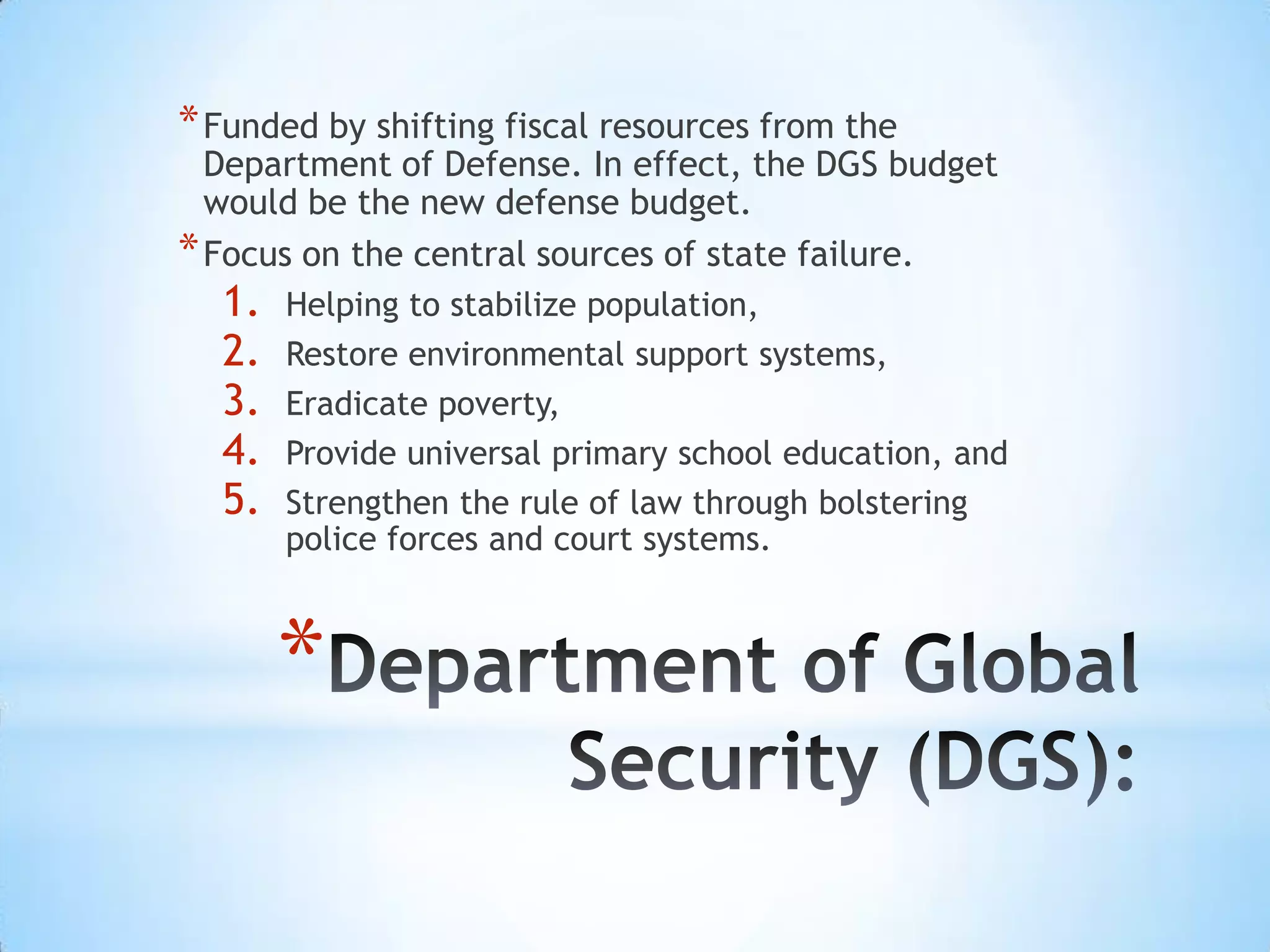 * Funded by shifting fiscal resources from the
  Department of Defense. In effect, the DGS budget
  would be the new defense budget.
* Focus on the central sources of state failure.
  1.   Helping to stabilize population,
  2.   Restore environmental support systems,
  3.   Eradicate poverty,
  4.   Provide universal primary school education, and
  5.   Strengthen the rule of law through bolstering
       police forces and court systems.



       *
 