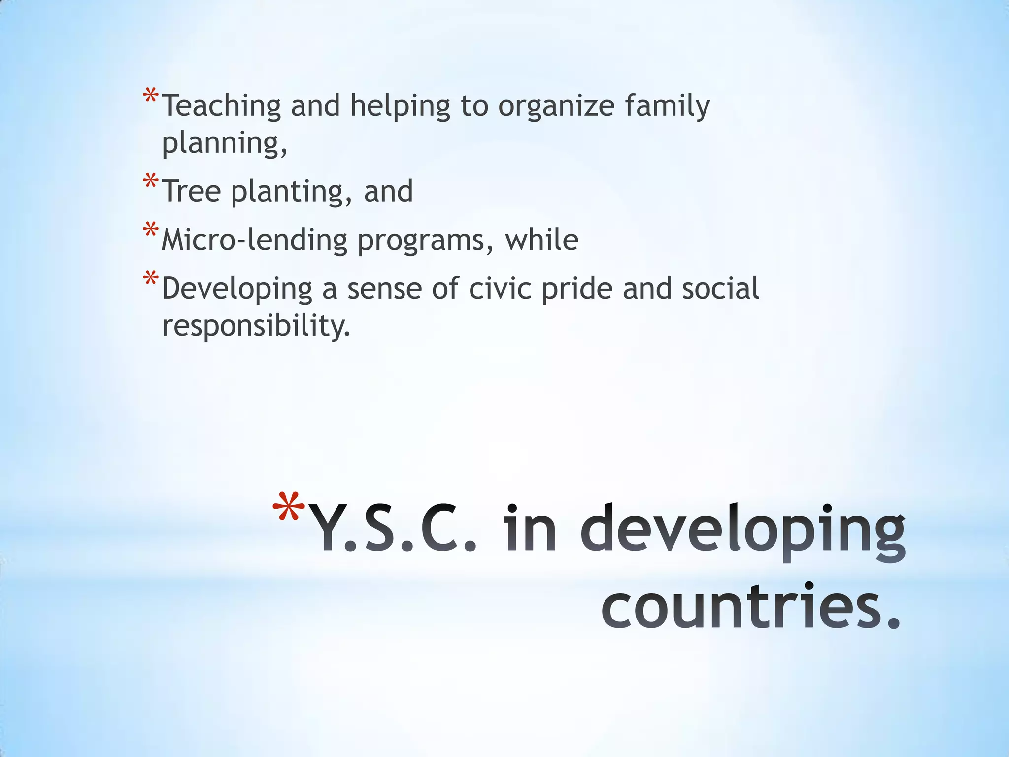 * Teaching and helping to organize family
 planning,
* Tree planting, and
* Micro-lending programs, while
* Developing a sense of civic pride and social
 responsibility.




         *
 
