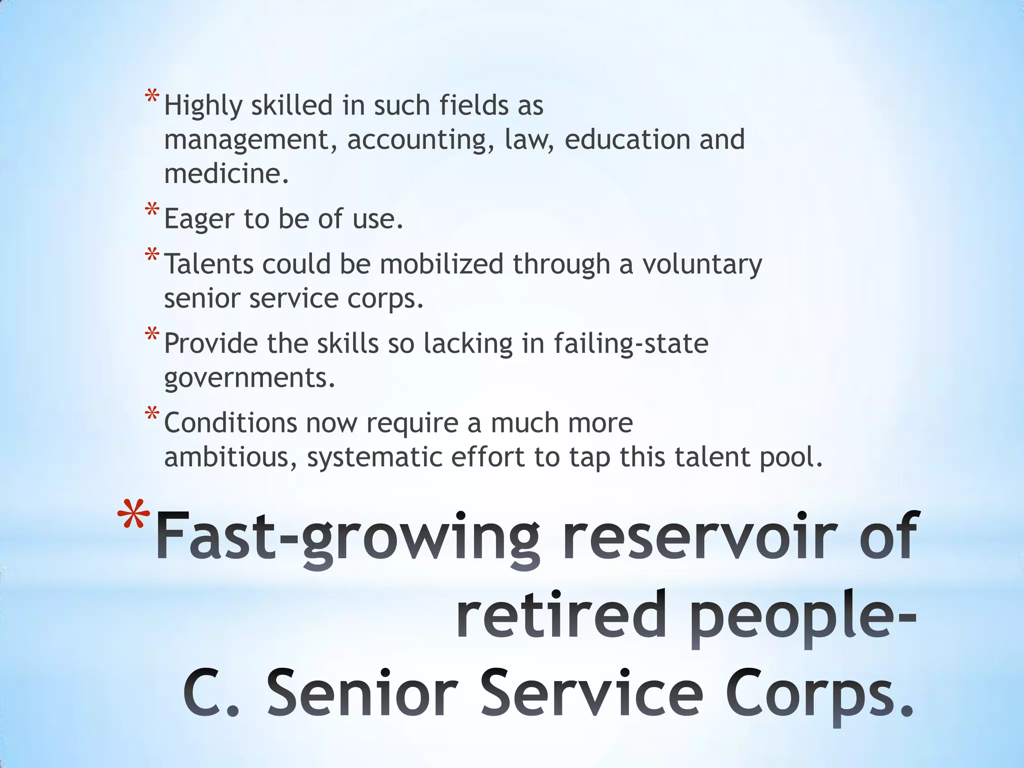 * Highly skilled in such fields as
    management, accounting, law, education and
    medicine.
* Eager to be of use.
* Talents could be mobilized through a voluntary
    senior service corps.
* Provide the skills so lacking in failing-state
    governments.
* Conditions now require a much more
    ambitious, systematic effort to tap this talent pool.


*
 