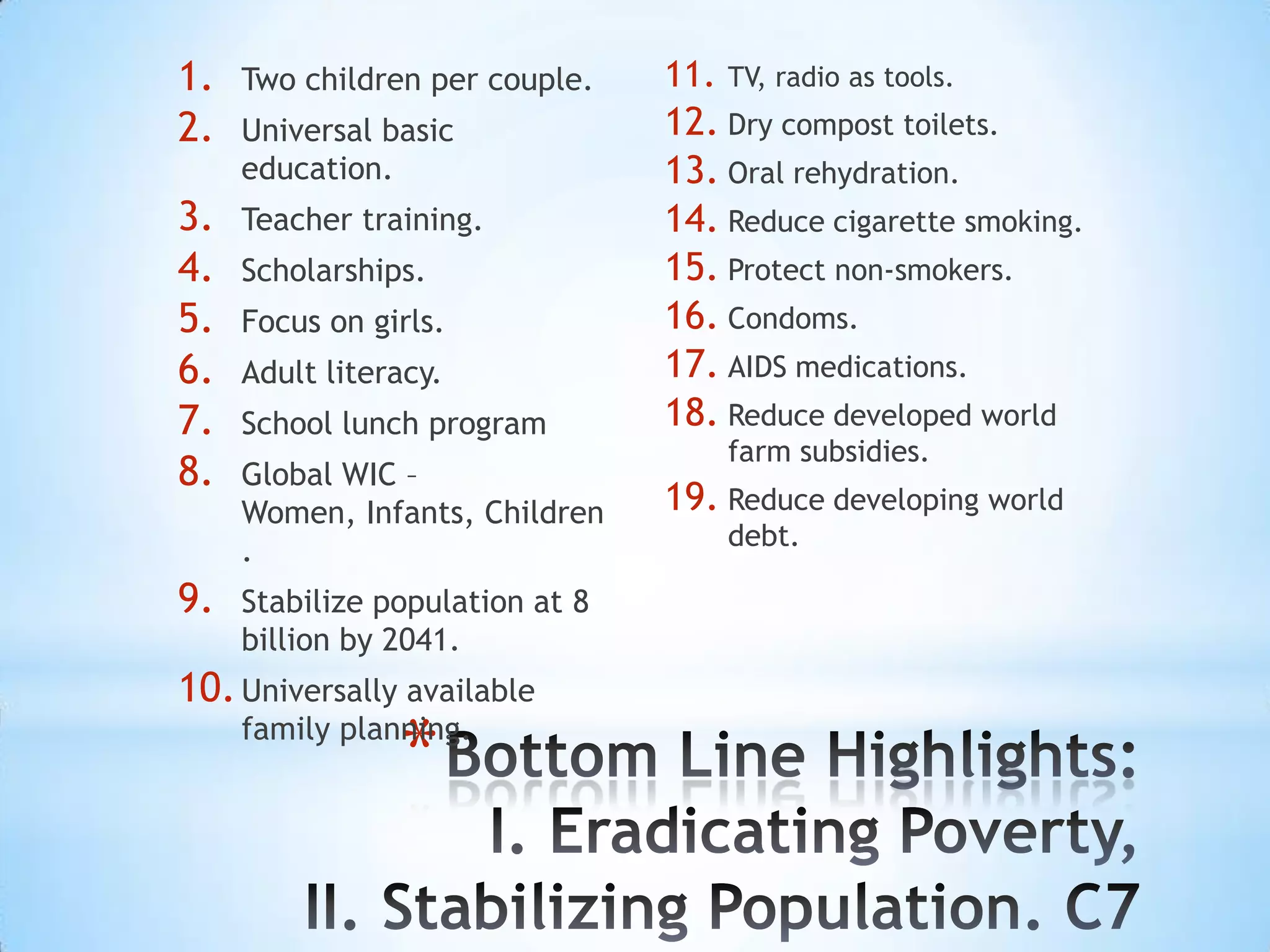 1.   Two children per couple.    11.   TV, radio as tools.
2.   Universal basic             12. Dry compost toilets.
     education.                  13. Oral rehydration.
3.   Teacher training.           14. Reduce cigarette smoking.
4.   Scholarships.               15. Protect non-smokers.
5.   Focus on girls.             16. Condoms.
6.   Adult literacy.             17. AIDS medications.
7.   School lunch program        18. Reduce developed world
                                       farm subsidies.
8.   Global WIC –
     Women, Infants, Children    19. Reduce developing world
                                       debt.
     .
9.   Stabilize population at 8
     billion by 2041.
10. Universally available
                *
     family planning.
 