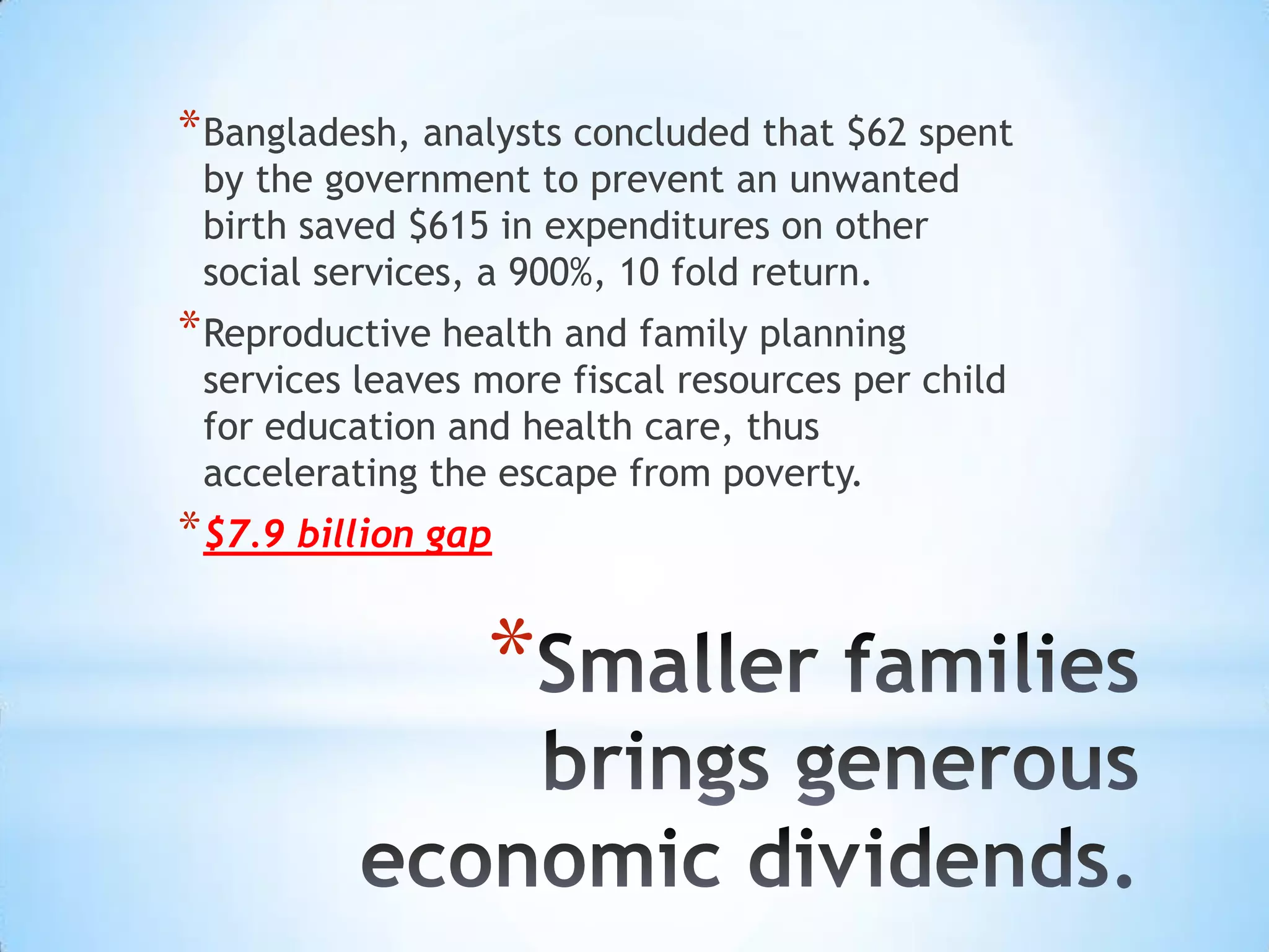 * Bangladesh, analysts concluded that $62 spent
 by the government to prevent an unwanted
 birth saved $615 in expenditures on other
 social services, a 900%, 10 fold return.
* Reproductive health and family planning
 services leaves more fiscal resources per child
 for education and health care, thus
 accelerating the escape from poverty.
* $7.9 billion gap

                 *
 