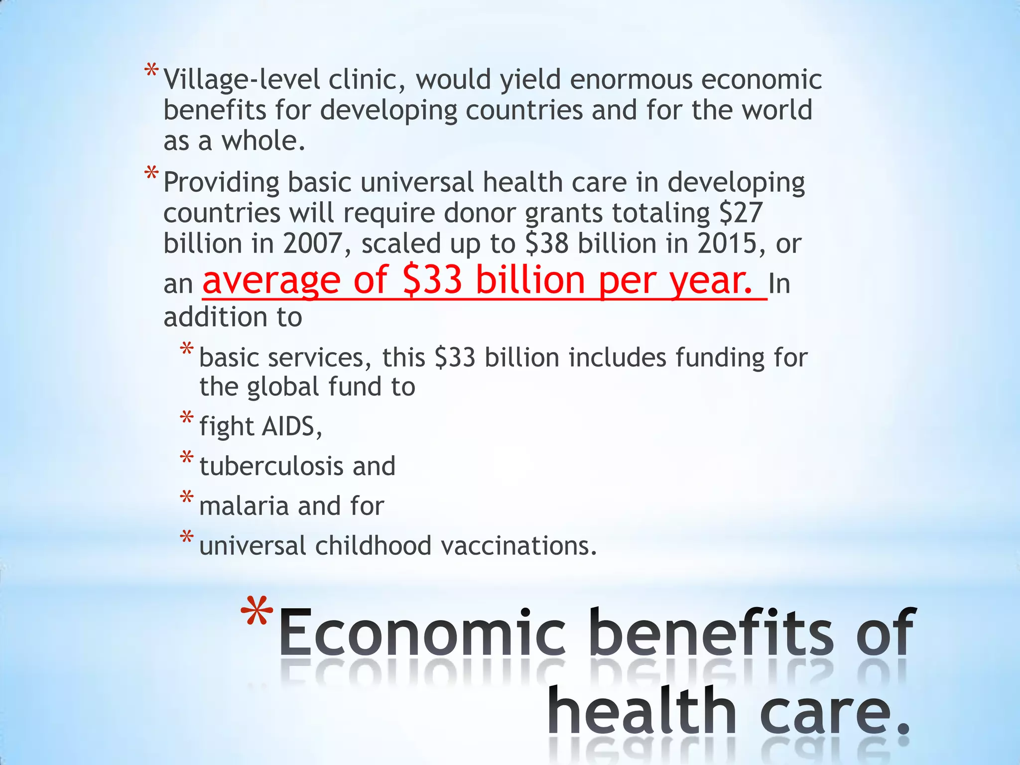 * Village-level clinic, would yield enormous economic
  benefits for developing countries and for the world
  as a whole.
* Providing basic universal health care in developing
  countries will require donor grants totaling $27
  billion in 2007, scaled up to $38 billion in 2015, or
  an average of $33 billion per year. In
  addition to
  * basic services, this $33 billion includes funding for
    the global fund to
  * fight AIDS,
  * tuberculosis and
  * malaria and for
  * universal childhood vaccinations.

       *
 