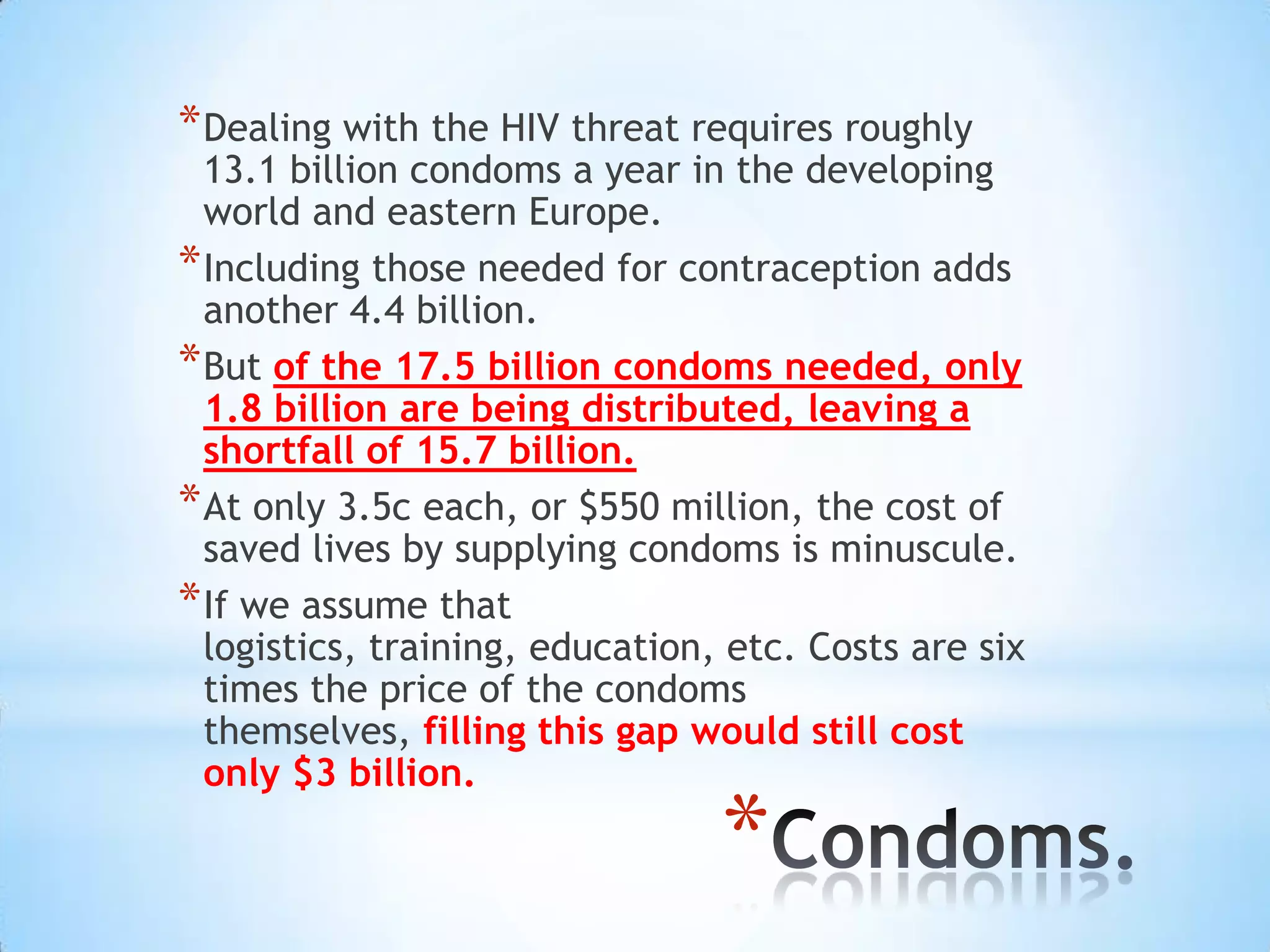 * Dealing with the HIV threat requires roughly
  13.1 billion condoms a year in the developing
  world and eastern Europe.
* Including those needed for contraception adds
  another 4.4 billion.
* But of the 17.5 billion condoms needed, only
  1.8 billion are being distributed, leaving a
  shortfall of 15.7 billion.
* At only 3.5c each, or $550 million, the cost of
  saved lives by supplying condoms is minuscule.
* If we assume that
  logistics, training, education, etc. Costs are six
  times the price of the condoms
  themselves, filling this gap would still cost
  only $3 billion.

                                 *
 