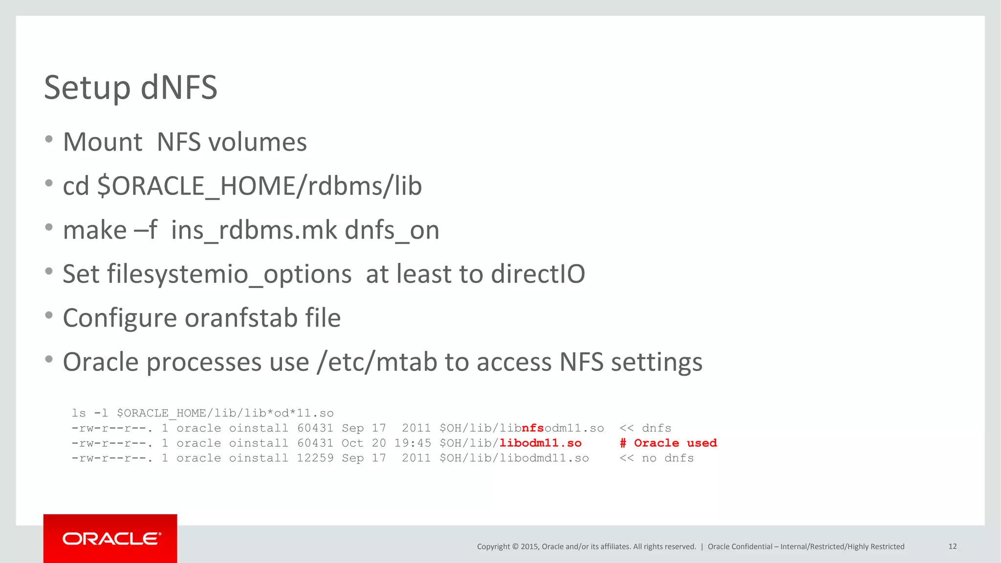 Copyright © 2015, Oracle and/or its affiliates. All rights reserved. |
Direct NFS validation
Oracle Netherland
• Alertlog
“ Oracle instance running with ODM: Oracle Direct NFS ODM Library Version 3.0”
• V$DNFS_* views (V$DNFS_SERVER, V$DNFS_STATS)
• lsof -p <dbw pid>
“ joordshost:65543->zfssa:nfs (ESTABLISHED)”
 