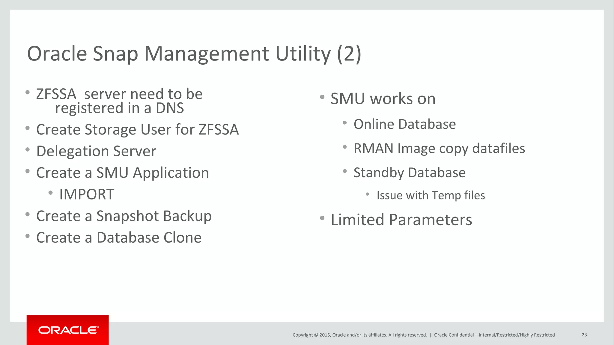 Copyright © 2015, Oracle and/or its affiliates. All rights reserved. |
Create ZFS Clones with ZFSSAADM Oracle 12c
Oracle Netherland
• $OH/rdbms/utl/zfssa/bin/zfssaadm
– Usage:
• zfssaadm version
zfssaadm [-v] [-l login] [-P password] [-p port] clone [-n newmountpoint] server:mountpoint
zfssaadm [-v] [-l login] [-P password] [-p port] destroy [-F] server:mountpoint
• $OH/rdbms/utl/zfssa/bin/zfssaadm –l <username> “clone” –n <voltag>
<server_vol>
• Mount the <voltag>
• Create DB with the files of the clone file system <voltag>
– Spfile
– Controlfile
 