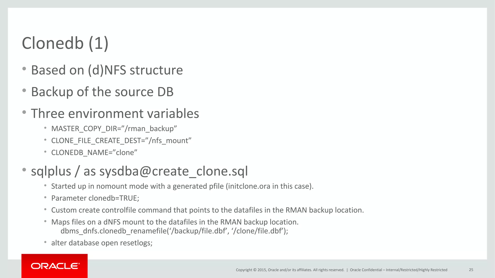 Copyright © 2015, Oracle and/or its affiliates. All rights reserved. |
PDB Thin Provisioning using ZFS (2)
• Enable the SNMP service on Oracle ZFS Storage
• Oracle Transparent Data Encryption (TDE) keystore for ZFSSA credentials
– Not needed when using parameter clonedb=true
• Source PDB in read-only mode
• Use snapshot copy clause to the CREATE PLUGGABLE DATABASE command
• New PDB GUID
• Query the CLONETAG column of the DBA_PDB_HISTORY
• V$DBA_PDB_STORAGE_CLONE
• Source PDB cannot be unplugged or dropped
Oracle Netherland
 