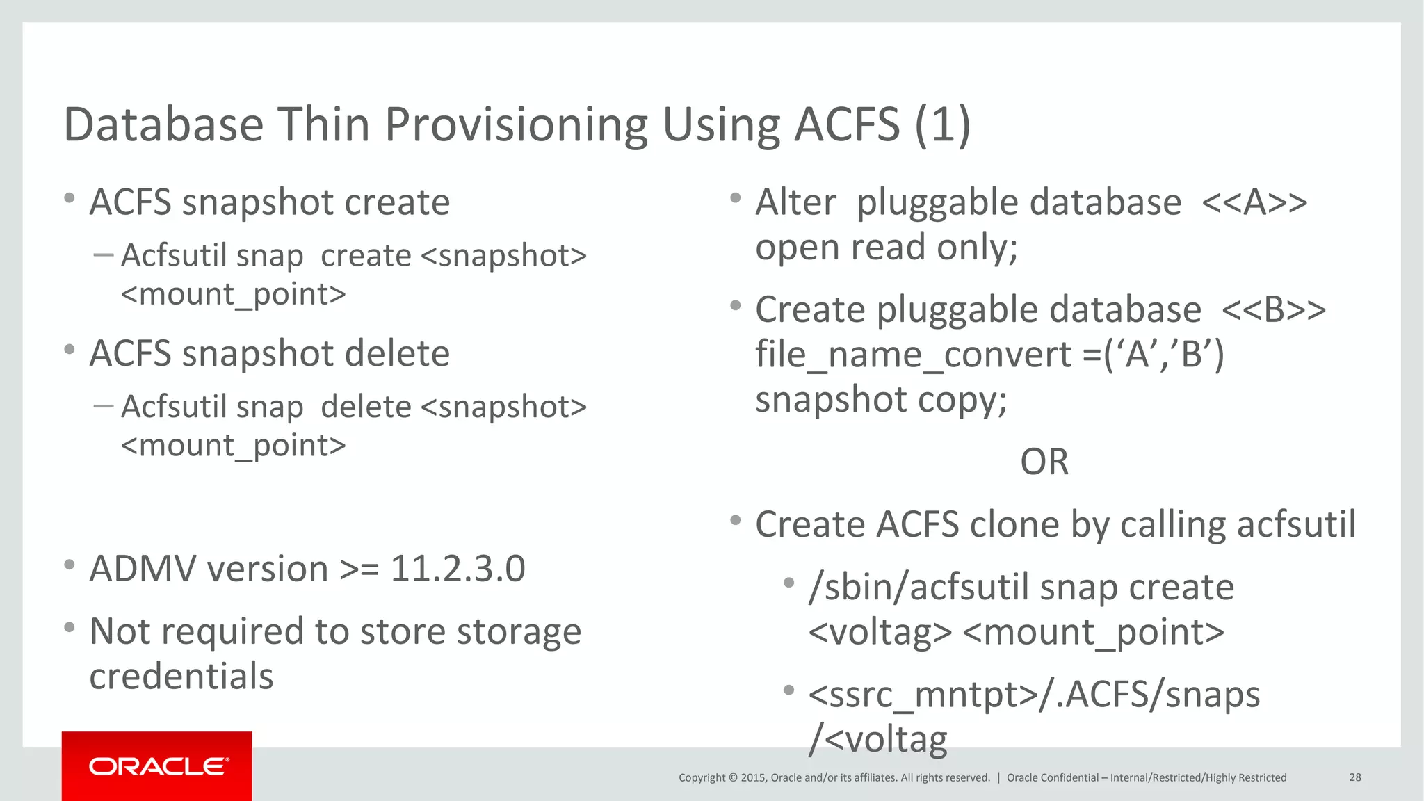 Copyright © 2015, Oracle and/or its affiliates. All rights reserved. |
PDB Thin Provisioning using ACFS (2)
Oracle Netherland
• ACFS snapshots are immediate, online copies of the source
• Space efficient, copy-on-write
• ACFS extents copied before being modified or deleted
• Maximum of 63 snapshot views
• Space usage can be seen using
• acfsutil info <fs>
• du command on source file will include space occupied by snapshots
• ACFS snapshots are created on the same file system
 