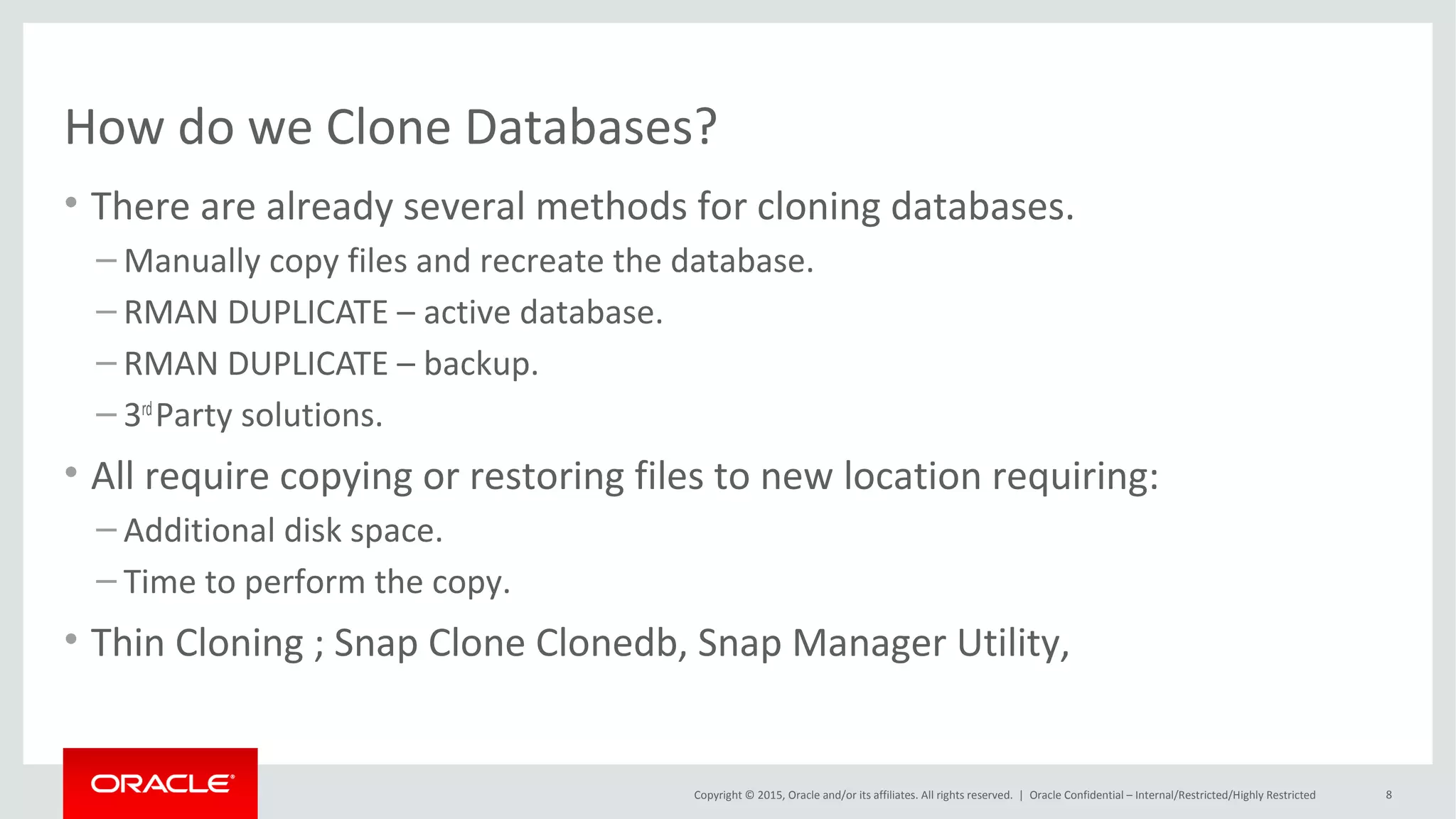 Copyright © 2015, Oracle and/or its affiliates. All rights reserved. |
Traditional Cloning vs Thin Cloning
Oracle Netherland
Base Image
1TB Data Files
Clone A
1TB Data Files
Clone B
1TB Data Files
Traditional Clones
Full copy of the original database
3TB for original + clones
Thin Clones
Only changed blocks in new clone space
1.15TB for original + clones
Base Image
1TB Data Files
Clone A
50GB Data Files
Clone B
100GB Data Files
Pointers to existing blocks
Pointers to existing blocks
New data
New data
 
