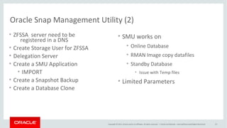 Copyright © 2015, Oracle and/or its affiliates. All rights reserved. |
Create ZFS Clones with ZFSSAADM Oracle 12c
Oracle Netherland
• $OH/rdbms/utl/zfssa/bin/zfssaadm
– Usage:
• zfssaadm version
zfssaadm [-v] [-l login] [-P password] [-p port] clone [-n newmountpoint] server:mountpoint
zfssaadm [-v] [-l login] [-P password] [-p port] destroy [-F] server:mountpoint
• $OH/rdbms/utl/zfssa/bin/zfssaadm –l <username> “clone” –n <voltag>
<server_vol>
• Mount the <voltag>
• Create DB with the files of the clone file system <voltag>
– Spfile
– Controlfile
 