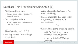 Copyright © 2015, Oracle and/or its affiliates. All rights reserved. |
PDB Thin Provisioning using ACFS (2)
Oracle Netherland
• ACFS snapshots are immediate, online copies of the source
• Space efficient, copy-on-write
• ACFS extents copied before being modified or deleted
• Maximum of 63 snapshot views
• Space usage can be seen using
• acfsutil info <fs>
• du command on source file will include space occupied by snapshots
• ACFS snapshots are created on the same file system
 