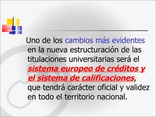 Uno de los  cambios más evidentes  en la nueva estructuración de las titulaciones universitarias será   el  sistema europeo de créditos y el sistema de calificaciones , que tendrá carácter oficial y validez en todo el territorio nacional.  