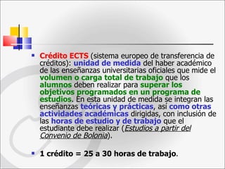 Crédito ECTS   (sistema europeo de transferencia de créditos):  unidad de medida  del haber académico de las enseñanzas universitarias oficiales que   mide el  volumen o carga total de trabajo  que los  alumnos  deben realizar para  superar los objetivos programados en un programa de estudios . En esta unidad de medida se integran las enseñanzas  teóricas y prácticas , así   como otras actividades   académicas   dirigidas,   con inclusión de las  horas de estudio y de trabajo  que el estudiante debe realizar ( Estudios a partir del Convenio de Bolonia ). 1 crédito = 25 a 30 horas de trabajo . 