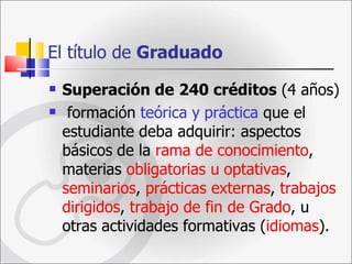 El título de  Graduado   Superación de   240 créditos  (4 años) formación  teórica y   práctica  que el estudiante deba adquirir: aspectos básicos   de la  rama de conocimiento , materias  obligatorias u   optativas ,  seminarios ,  prácticas externas ,  trabajos dirigidos ,  trabajo de fin de Grado , u otras actividades formativas ( idiomas ). 
