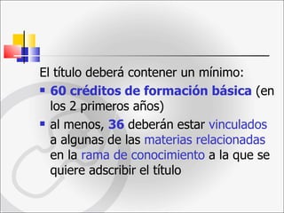 El título deberá contener un mínimo: 60 créditos de formación básica  (en los 2 primeros años)  al menos,  36   deberán   estar  vinculados  a algunas de las  materias relacionadas   en la  rama de conocimiento  a la que se quiere adscribir   el título  