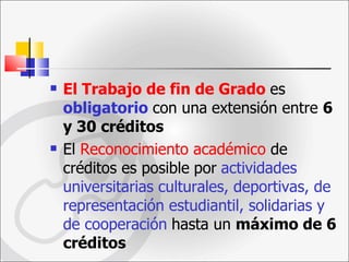 El Trabajo de fin de Grado   es  obligatorio  con una   extensión entre  6 y 30 créditos El  Reconocimiento académico  de créditos es posible   por   actividades universitarias culturales, deportivas, de   representación estudiantil, solidarias y de cooperación   hasta un  máximo de 6 créditos   