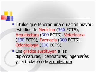 Títulos que tendrán una duración mayor: estudios de  Medicina  ( 360  ECTS),  Arquitectura  ( 300  ECTS),  Veterinaria  ( 300  ECTS),  Farmacia  ( 300  ECTS),  Odontología  ( 300  ECTS).  Los  grados sustituyen  a las  diplomaturas ,  licenciaturas ,  ingenierías  y  la titulación de  arquitectura   
