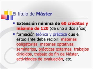 El título de  Máster Extensión mínima de  60   créditos y máxima de 120  (de uno a dos años)  formación  teórica y práctica  que el estudiante deba recibir:  materias obligatorias ,  materias optativas ,  seminarios ,  prácticas externas, trabajos dirigidos ,  trabajo de fin de Máster ,  actividades de evaluación , etc.  