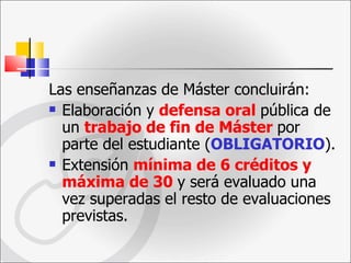 Las enseñanzas de Máster concluirán: Elaboración y  defensa oral   pública de un  trabajo de fin de Máster   por parte del estudiante ( OBLIGATORIO ). Extensión  mínima de 6 créditos y máxima de 30   y será evaluado una vez superadas el resto de evaluaciones previstas. 