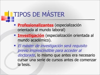 TIPOS DE MÁSTER Profesionalizantes   (especialización orientada al mundo laboral) Investigación  (especialización orientada al mundo académico).  El máster de investigación será requisito previo imprescindible para acceder al doctorado , lo mismo que antes era necesario cursar una serie de cursos antes de comenzar la tesis.  