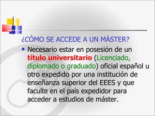 ¿CÓMO SE ACCEDE A UN MÁSTER? Necesario estar en posesión de un  título universitario   ( Licenciado, diplomado o graduado )   oficial español u otro expedido por una institución de enseñanza superior del EEES y que faculte en el país expedidor para acceder a estudios de máster. 