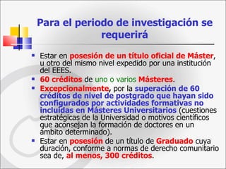 Para el periodo de investigación se requerirá Estar en  posesión de un título oficial de Máster , u otro del mismo nivel expedido por una institución del EEES. 60 créditos  de  uno o varios   Másteres . Excepcionalmente ,  por la  superación de 60 créditos de nivel de postgrado que hayan sido configurados por actividades formativas no incluidas en Másteres Universitarios  (cuestiones estratégicas de la Universidad o motivos científicos que aconsejan la formación de doctores en un ámbito determinado).  Estar en  posesión   de un título de  Graduado  cuya duración, conforme a normas de derecho comunitario sea de,  al menos, 300 créditos . 