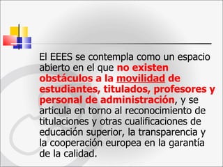 El EEES se contempla como un espacio abierto en el que  no existen obstáculos a la  movilidad  de estudiantes, titulados, profesores y personal de administración , y se articula en torno al reconocimiento de titulaciones y otras cualificaciones de educación superior, la transparencia y la cooperación europea en la garantía de la calidad. 