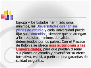 Europa y los Estados han fijado unos mínimos, las  Universidades diseñan sus planes de estudio  y cada Universidad puede fijar sus  contenidos , siempre que se atengan a los requisitos mínimos de calidad determinados por los países. Con el Proceso de Bolonia se ofrece  más autonomía a las Universidades , para que puedan diseñar sus planes de estudio y diversificar su oferta formativa, eso si, a partir de una garantías de calidad exigentes. 