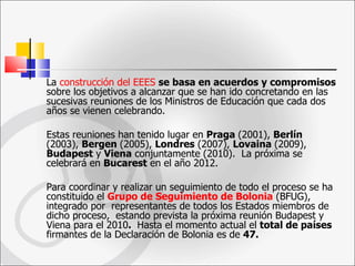 La  construcción del EEES   se basa en acuerdos y compromisos  sobre los objetivos a alcanzar que se han ido concretando en las sucesivas reuniones de los Ministros de Educación que cada dos años se vienen celebrando.  Estas reuniones han tenido lugar en  Praga  (2001),  Berlín  (2003),  Bergen  (2005),  Londres  (2007),  Lovaina  (2009),  Budapest  y  Viena  conjuntamente (2010).  La próxima se celebrará en  Bucarest  en el año 2012.  Para coordinar y realizar un seguimiento de todo el proceso se ha constituido el  Grupo de Seguimiento de Bolonia  (BFUG), integrado por  representantes de todos los Estados miembros de dicho proceso,  estando prevista la próxima reunión Budapest y Viena para el 2010 .  Hasta el momento actual el  total de países  firmantes de la Declaración de Bolonia es de  47. 