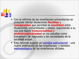 Con la reforma de las enseñanzas universitarias se pretende ofertar titulaciones  flexibles  y  comparables  que permitan la  movilidad   entre titulaciones, universidades y países, suponiendo a su vez una mayor  transversalidad  y   multidisciplinariedad  en los estudios como mecanismo de respuesta a las necesidades de la sociedad actual.  Esta reforma supone un  cambio estructural  – una nueva ordenación de las enseñanzas- y también  metodológico  de las enseñanzas oficiales. 