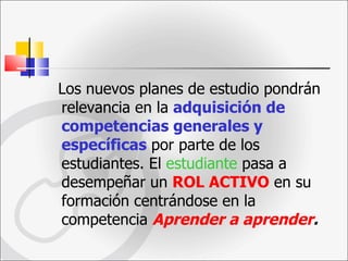 Los nuevos planes de estudio pondrán relevancia en la  adquisición de competencias generales y específicas  por parte de los estudiantes. El  estudiante  pasa a desempeñar un  ROL ACTIVO  en su formación centrándose en la competencia  Aprender a aprender . 