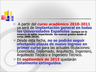 A partir del  curso académico 2010-2011  ya será de  implantación general en todas las Universidades Españolas   ( aunque en la mayoría se están impartiendo  los nuevos grados desde el curso 2009-2010).   Desde esta fecha,  no se podrán seguir ofertando plazas de nuevo ingreso en primer curso  para las actuales titulaciones: Licenciado, Diplomado, Arquitecto, Ingeniero, Arquitecto Técnico e Ingeniero Técnico.  En  septiembre de 2015  quedarán  totalmente extinguidos .  