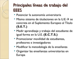 Principales líneas de trabajo del
EEES
   Potenciar la autonomía universitaria
   Mismo sistema de titulaciones en la U.E. se
    concreta en el Suplemento Europeo al Título
    (S.E.T.)
   Medir aprendizaje y trabajo del estudiante de
    igual forma en la U.E. (E.C.T.S.)
   Promocionar movilidad de estudiantes,
    profesores e investigadores
   Modificar la metodología de la enseñanza
   Organizar las enseñanzas universitarias en
    Europa
 