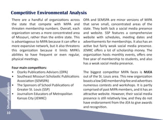 SituationAnalysis
10
Competitive Environmental Analysis
There are a handful of organizations across
the state that compete with MIPA and
threaten membership numbers. Overall, each
organization serves a more concentrated area
of Missouri, rather than the entire state. This
is advantageous to MIPA because it can offer a
more expansive network, but it also threatens
this organization because it limits MIPA’s
abilities to have frequent or even regular,
physical meetings.
Four main competitors:
•	 Ozarks Publications Advisers (OPA)
•	 Southeast Missouri Scholastic Publications
Association (SEMSPA)
•	 The Sponsors of School Publications of
Greater St. Louis (SSP)
•	 Journalism Educators of Metropolitan
Kansas City (JEMKC)
OPA and SEMSPA are minor versions of MIPA
that serve small, concentrated areas of the
state. They both lack a social media presence
and website. SSP features a comprehensive
website with schedules, meeting dates and
advertisements for memberships. It also has an
active but fairly weak social media presence.
JEMKC offers a lot of scholarship money. The
organization hosts monthly events, offers one
free year of membership to students, and also
has a weak social media presence.
The biggest competitor MIPA faces is MJEA
out of the St. Louis area. This new organization
boastsalow$40membershipfeeandadvertises
numerous contests and workshops. It is partly
comprised of past MIPA members, and it has an
attractive website. However, their social media
presence is still relatively low, and they do not
have endorsement from the JEA to give awards
and recognition.
 