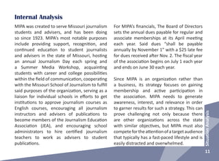 11
SituationAnalysis
Internal Analysis
For MIPA’s financials, The Board of Directors
sets the annual dues payable for regular and
associate memberships at its April meeting
each year. Said dues “shall be payable
annually by November 1” with a $25 late fee
for dues received after Nov. 2. The fiscal year
of the association begins on July 1 each year
and ends on June 30 each year.
Since MIPA is an organization rather than
a business, its strategy focuses on gaining
membership and active participation in
the association. MIPA needs to generate
awareness, interest, and relevance in order
to garner results for such a strategy. This can
prove challenging not only because there
are other organizations across the state
with similar objectives, but MIPA must also
competefortheattentionofatargetaudience
that typically has a fast-paced lifestyle and is
easily distracted and overwhelmed.
MIPA was created to serve Missouri journalism
students and advisers, and has been doing
so since 1923. MIPA’s most notable purposes
include providing support, recognition, and
continued education to student journalists
and advisers in the state of Missouri, hosting
an annual Journalism Day each spring and
a Summer Media Workshop, acquainting
students with career and college possibilities
within the field of communication, cooperating
with the Missouri School of Journalism to fulfill
said purposes of the organization, serving as a
liaison for individual schools in efforts to get
institutions to approve journalism courses as
English courses, encouraging all journalism
instructors and advisers of publications to
become members of the Journalism Education
Association (JEA), and encouraging school
administrators to hire certified journalism
teachers to work as advisers to student
publications.
 