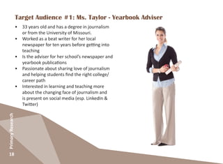 18
PrimaryResearch
Target Audience #1: Ms. Taylor - Yearbook Adviser
•	 33 years old and has a degree in journalism
or from the University of Missouri.
•	 Worked as a beat writer for her local
newspaper for ten years before getting into
teaching
•	 Is the adviser for her school’s newspaper and
yearbook publications
•	 Passionate about sharing love of journalism
and helping students find the right college/
career path
•	 Interested in learning and teaching more
about the changing face of journalism and
is present on social media (esp. LinkedIn &
Twitter)
 
