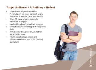 19
PrimaryResearch
Target Audience #2: Anthony - Student
•	 17 years old; high school senior
•	 Prefers to get his news from cell phone
apps such as Twitter, CNN, and Politico
•	 Takes AP classes, but is especially
interested in English
•	 Involved in school’s broadcast program
•	 Keeps his own online blog that he updates
daily
•	 Active on Twitter, LinkedIn, and other
social media sites
•	 Thinks about college choice and
future career often, and plans to study
journalism.
 