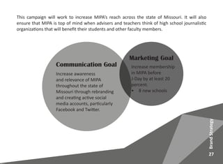Marketing Goal
Increase membership
in MIPA before
J-Day by at least 20
percent.
•	 8 new schools
Communication Goal
Increase awareness
and relevance of MIPA
throughout the state of
Missouri through rebranding
and creating active social
media accounts, particularly
Facebook and Twitter.
This campaign will work to increase MIPA’s reach across the state of Missouri. It will also
ensure that MIPA is top of mind when advisers and teachers think of high school journalistic
organizations that will benefit their students and other faculty members.
27
BrandStrategy
 