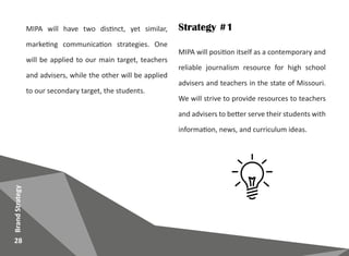 MIPA will position itself as a contemporary and
reliable journalism resource for high school
advisers and teachers in the state of Missouri.
We will strive to provide resources to teachers
and advisers to better serve their students with
information, news, and curriculum ideas.
28
BrandStrategy
Strategy #1MIPA will have two distinct, yet similar,
marketing communication strategies. One
will be applied to our main target, teachers
and advisers, while the other will be applied
to our secondary target, the students.
 